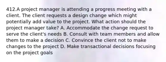 412.A project manager is attending a progress meeting with a client. The client requests a design change which might potentially add value to the project. What action should the project manager take? A. Accommodate the change request to serve the client's needs B. Consult with team members and allow them to make a decision C. Convince the client not to make changes to the project D. Make transactional decisions focusing on the project goals