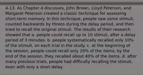 4-13. As Chapter 4 discusses, John Brown, Lloyd Peterson, and Margaret Peterson created a classic technique for assessing short-term memory. In this technique, people saw some stimuli, counted backwards by threes during the delay period, and then tried to recall the original stimuli. The results of their research showed that a. people could recall up to 10 stimuli, after a delay period of 3 minutes. b. people systematically recalled only 10% of the stimuli, on each trial in the study. c. at the beginning of the session, people could recall only 20% of the items; by the end of the session, they recalled about 40% of the items. d. after many previous trials, people had difficulty recalling the stimuli, even with only a short delay.