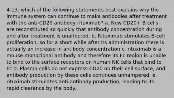 4-13. which of the following statements best explains why the immune system can continue to make antibodies after treatment with the anti-CD20 antibody rituximab? a. New CD20+ B cells are reconstituted so quickly that antibody concentration during and after treatment is unaffected. b. Rituximab stimulates B-cell proliferation, so for a short while after its administration there is actually an increase in antibody concentration c. rituximab is a mouse monoclonal antibody and therefore its Fc region is unable to bind to the surface receptors on human NK cells that bind to Fc d. Plasma cells do not express CD20 on their cell surface, and antibody production by these cells continues unhampered. e. rituximab stimulates anti-antibody production, leading to its rapid clearance by the body.