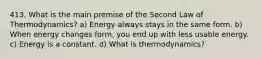 413. What is the main premise of the Second Law of Thermodynamics? a) Energy always stays in the same form. b) When energy changes form, you end up with less usable energy. c) Energy is a constant. d) What is thermodynamics?