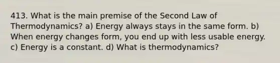 413. What is the main premise of the Second Law of Thermodynamics? a) Energy always stays in the same form. b) When energy changes form, you end up with less usable energy. c) Energy is a constant. d) What is thermodynamics?