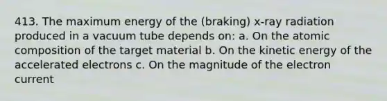 413. The maximum energy of the (braking) x-ray radiation produced in a vacuum tube depends on: a. On the atomic composition of the target material b. On the kinetic energy of the accelerated electrons c. On the magnitude of the electron current