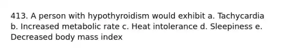 413. A person with hypothyroidism would exhibit a. Tachycardia b. Increased metabolic rate c. Heat intolerance d. Sleepiness e. Decreased body mass index