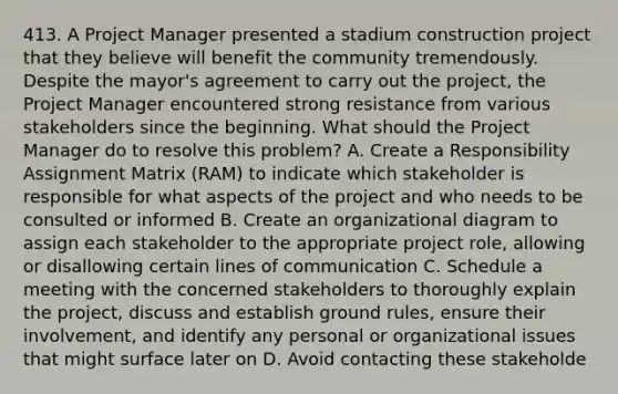 413. A Project Manager presented a stadium construction project that they believe will benefit the community tremendously. Despite the mayor's agreement to carry out the project, the Project Manager encountered strong resistance from various stakeholders since the beginning. What should the Project Manager do to resolve this problem? A. Create a Responsibility Assignment Matrix (RAM) to indicate which stakeholder is responsible for what aspects of the project and who needs to be consulted or informed B. Create an organizational diagram to assign each stakeholder to the appropriate project role, allowing or disallowing certain lines of communication C. Schedule a meeting with the concerned stakeholders to thoroughly explain the project, discuss and establish ground rules, ensure their involvement, and identify any personal or organizational issues that might surface later on D. Avoid contacting these stakeholde