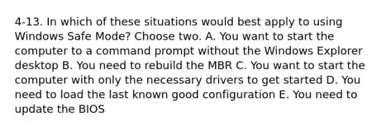 4-13. In which of these situations would best apply to using Windows Safe Mode? Choose two. A. You want to start the computer to a command prompt without the Windows Explorer desktop B. You need to rebuild the MBR C. You want to start the computer with only the necessary drivers to get started D. You need to load the last known good configuration E. You need to update the BIOS