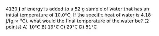 4130 J of energy is added to a 52 g sample of water that has an initial temperature of 10.0°C. If the specific heat of water is 4.18 J/(g × °C), what would the final temperature of the water be? (2 points) A) 10°C B) 19°C C) 29°C D) 51°C