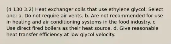 (4-130-3.2) Heat exchanger coils that use ethylene glycol: Select one: a. Do not require air vents. b. Are not recommended for use in heating and air conditioning systems in the food industry. c. Use direct fired boilers as their heat source. d. Give reasonable heat transfer efficiency at low glycol velocity.