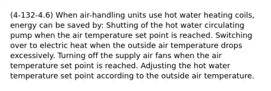 (4-132-4.6) When air-handling units use hot water heating coils, energy can be saved by: Shutting of the hot water circulating pump when the air temperature set point is reached. Switching over to electric heat when the outside air temperature drops excessively. Turning off the supply air fans when the air temperature set point is reached. Adjusting the hot water temperature set point according to the outside air temperature.