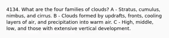 4134. What are the four families of clouds? A - Stratus, cumulus, nimbus, and cirrus. B - Clouds formed by updrafts, fronts, cooling layers of air, and precipitation into warm air. C - High, middle, low, and those with extensive vertical development.