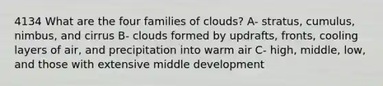 4134 What are the four families of clouds? A- stratus, cumulus, nimbus, and cirrus B- clouds formed by updrafts, fronts, cooling layers of air, and precipitation into warm air C- high, middle, low, and those with extensive middle development