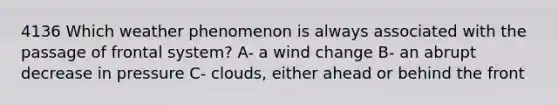 4136 Which weather phenomenon is always associated with the passage of frontal system? A- a wind change B- an abrupt decrease in pressure C- clouds, either ahead or behind the front