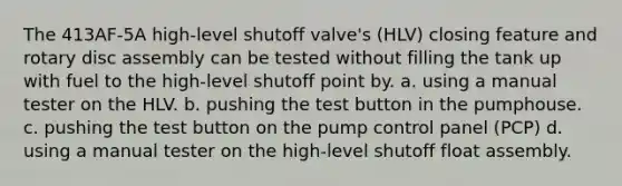 The 413AF-5A high-level shutoff valve's (HLV) closing feature and rotary disc assembly can be tested without filling the tank up with fuel to the high-level shutoff point by. a. using a manual tester on the HLV. b. pushing the test button in the pumphouse. c. pushing the test button on the pump control panel (PCP) d. using a manual tester on the high-level shutoff float assembly.