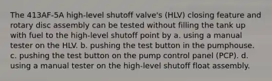 The 413AF-5A high-level shutoff valve's (HLV) closing feature and rotary disc assembly can be tested without filling the tank up with fuel to the high-level shutoff point by a. using a manual tester on the HLV. b. pushing the test button in the pumphouse. c. pushing the test button on the pump control panel (PCP). d. using a manual tester on the high-level shutoff float assembly.