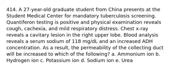 414. A 27-year-old graduate student from China presents at the Student Medical Center for mandatory tuberculosis screening. Quantiferon testing is positive and physical examination reveals cough, cachexia, and mild respiratory distress. Chest x-ray reveals a cavitary lesion in the right upper lobe. Blood analysis reveals a serum sodium of 118 mg/dL and an increased ADH concentration. As a result, the permeability of the collecting duct will be increased to which of the following? a. Ammonium ion b. Hydrogen ion c. Potassium ion d. Sodium ion e. Urea