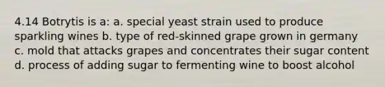 4.14 Botrytis is a: a. special yeast strain used to produce sparkling wines b. type of red-skinned grape grown in germany c. mold that attacks grapes and concentrates their sugar content d. process of adding sugar to fermenting wine to boost alcohol