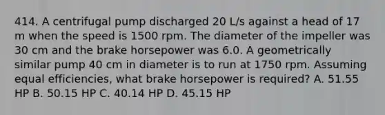 414. A centrifugal pump discharged 20 L/s against a head of 17 m when the speed is 1500 rpm. The diameter of the impeller was 30 cm and the brake horsepower was 6.0. A geometrically similar pump 40 cm in diameter is to run at 1750 rpm. Assuming equal efficiencies, what brake horsepower is required? A. 51.55 HP B. 50.15 HP C. 40.14 HP D. 45.15 HP