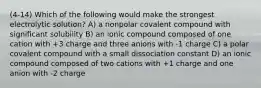 (4-14) Which of the following would make the strongest electrolytic solution? A) a nonpolar covalent compound with significant solubility B) an ionic compound composed of one cation with +3 charge and three anions with -1 charge C) a polar covalent compound with a small dissociation constant D) an ionic compound composed of two cations with +1 charge and one anion with -2 charge