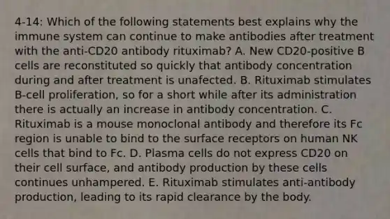 4-14: Which of the following statements best explains why the immune system can continue to make antibodies after treatment with the anti-CD20 antibody rituximab? A. New CD20-positive B cells are reconstituted so quickly that antibody concentration during and after treatment is unafected. B. Rituximab stimulates B-cell proliferation, so for a short while after its administration there is actually an increase in antibody concentration. C. Rituximab is a mouse monoclonal antibody and therefore its Fc region is unable to bind to the surface receptors on human NK cells that bind to Fc. D. Plasma cells do not express CD20 on their cell surface, and antibody production by these cells continues unhampered. E. Rituximab stimulates anti-antibody production, leading to its rapid clearance by the body.