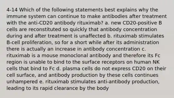 4-14 Which of the following statements best explains why the immune system can continue to make antibodies after treatment with the anti-CD20 antibody rituximab? a. new CD20-positive B cells are reconstituted so quickly that antibody concentration during and after treatment is unaffected b. rituximab stimulates B-cell proliferation, so for a short while after its administration there is actually an increase in antibody concentration c. rituximab is a mouse monoclonal antibody and therefore its Fc region is unable to bind to the surface receptors on human NK cells that bind to Fc d. plasma cells do not express CD20 on their cell surface, and antibody production by these cells continues unhampered e. rituximab stimulates anti-antibody production, leading to its rapid clearance by the body