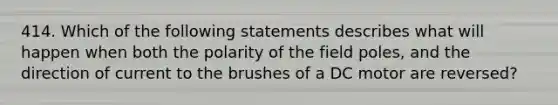 414. Which of the following statements describes what will happen when both the polarity of the field poles, and the direction of current to the brushes of a DC motor are reversed?