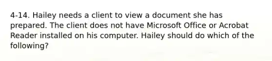 4-14. Hailey needs a client to view a document she has prepared. The client does not have Microsoft Office or Acrobat Reader installed on his computer. Hailey should do which of the following?