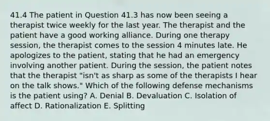 41.4 The patient in Question 41.3 has now been seeing a therapist twice weekly for the last year. The therapist and the patient have a good working alliance. During one therapy session, the therapist comes to the session 4 minutes late. He apologizes to the patient, stating that he had an emergency involving another patient. During the session, the patient notes that the therapist "isn't as sharp as some of the therapists I hear on the talk shows." Which of the following defense mechanisms is the patient using? A. Denial B. Devaluation C. Isolation of affect D. Rationalization E. Splitting