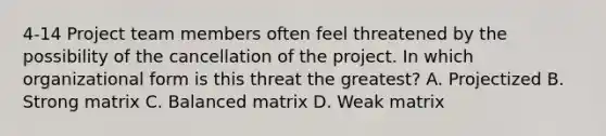 4-14 Project team members often feel threatened by the possibility of the cancellation of the project. In which organizational form is this threat the greatest? A. Projectized B. Strong matrix C. Balanced matrix D. Weak matrix