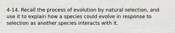 4-14. Recall the process of evolution by natural selection, and use it to explain how a species could evolve in response to selection as another species interacts with it.