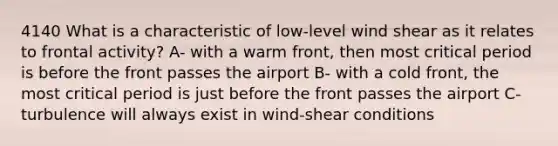 4140 What is a characteristic of low-level wind shear as it relates to frontal activity? A- with a warm front, then most critical period is before the front passes the airport B- with a cold front, the most critical period is just before the front passes the airport C- turbulence will always exist in wind-shear conditions