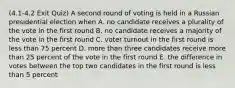 (4.1-4.2 Exit Quiz) A second round of voting is held in a Russian presidential election when A. no candidate receives a plurality of the vote in the first round B. no candidate receives a majority of the vote in the first round C. voter turnout in the first round is less than 75 percent D. more than three candidates receive more than 25 percent of the vote in the first round E. the difference in votes between the top two candidates in the first round is less than 5 percent