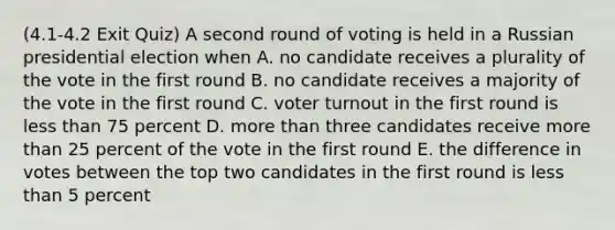 (4.1-4.2 Exit Quiz) A second round of voting is held in a Russian presidential election when A. no candidate receives a plurality of the vote in the first round B. no candidate receives a majority of the vote in the first round C. voter turnout in the first round is less than 75 percent D. more than three candidates receive more than 25 percent of the vote in the first round E. the difference in votes between the top two candidates in the first round is less than 5 percent