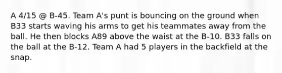 A 4/15 @ B-45. Team A's punt is bouncing on the ground when B33 starts waving his arms to get his teammates away from the ball. He then blocks A89 above the waist at the B-10. B33 falls on the ball at the B-12. Team A had 5 players in the backfield at the snap.