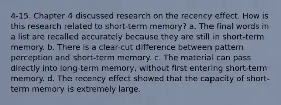 4-15. Chapter 4 discussed research on the recency effect. How is this research related to short-term memory? a. The final words in a list are recalled accurately because they are still in short-term memory. b. There is a clear-cut difference between pattern perception and short-term memory. c. The material can pass directly into long-term memory, without first entering short-term memory. d. The recency effect showed that the capacity of short-term memory is extremely large.