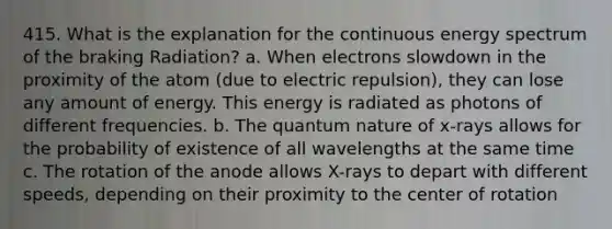 415. What is the explanation for the continuous energy spectrum of the braking Radiation? a. When electrons slowdown in the proximity of the atom (due to electric repulsion), they can lose any amount of energy. This energy is radiated as photons of different frequencies. b. The quantum nature of x-rays allows for the probability of existence of all wavelengths at the same time c. The rotation of the anode allows X-rays to depart with different speeds, depending on their proximity to the center of rotation