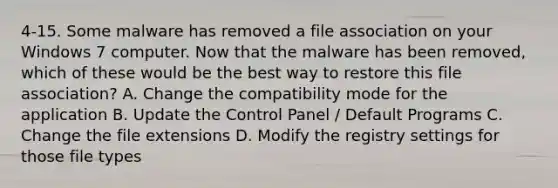 4-15. Some malware has removed a file association on your Windows 7 computer. Now that the malware has been removed, which of these would be the best way to restore this file association? A. Change the compatibility mode for the application B. Update the Control Panel / Default Programs C. Change the file extensions D. Modify the registry settings for those file types