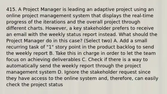 415. A Project Manager is leading an adaptive project using an online project management system that displays the real-time progress of the iterations and the overall project through different charts. However, a key stakeholder prefers to receive an email with the weekly status report instead. What should the Project Manager do in this case? (Select two) A. Add a small recurring task of "1" story point in the product backlog to send the weekly report B. Take this in charge in order to let the team focus on achieving deliverables C. Check if there is a way to automatically send the weekly report through the project management system D. Ignore the stakeholder request since they have access to the online system and, therefore, can easily check the project status