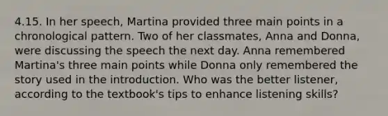 4.15. In her speech, Martina provided three main points in a chronological pattern. Two of her classmates, Anna and Donna, were discussing the speech the next day. Anna remembered Martina's three main points while Donna only remembered the story used in the introduction. Who was the better listener, according to the textbook's tips to enhance listening skills?