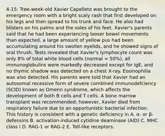 4-15: Tree-week-old Xavier Capelleto was brought to the emergency room with a bright scaly rash that first developed on his legs and then spread to his trunk and face. He also had blisters on his palms and the soles of his feet. Xavier's parents said that he had been experiencing looser bowel movements than expected, a large amount of yellow pus had been accumulating around his swollen eyelids, and he showed signs of oral thrush. Tests revealed that Xavier's lymphocyte count was only 8% of total white blood cells (normal = 50%), all immunoglobulins were markedly decreased except for IgE, and no thymic shadow was detected on a chest X-ray. Eosinophilia was also detected. His parents were told that Xavier had an autosomal recessive form of severe combined immunodefciency (SCID) known as Omenn syndrome, which affects the development of both B cells and T cells. A bone marrow transplant was recommended; however, Xavier died from respiratory failure due to an opportunistic bacterial infection. This history is consistent with a genetic deficiency in A. α- or β-defensins B. activation-induced cytidine deaminase (AID) C. MHC class I D. RAG-1 or RAG-2 E. Toll-like receptors.