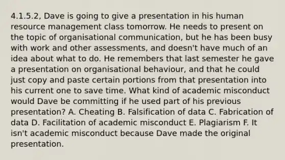 4.1.5.2, Dave is going to give a presentation in his human resource management class tomorrow. He needs to present on the topic of organisational communication, but he has been busy with work and other assessments, and doesn't have much of an idea about what to do. He remembers that last semester he gave a presentation on organisational behaviour, and that he could just copy and paste certain portions from that presentation into his current one to save time. What kind of academic misconduct would Dave be committing if he used part of his previous presentation? A. Cheating B. Falsification of data C. Fabrication of data D. Facilitation of academic misconduct E. Plagiarism F. It isn't academic misconduct because Dave made the original presentation.