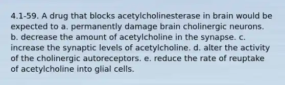 4.1-59. A drug that blocks acetylcholinesterase in brain would be expected to a. permanently damage brain cholinergic neurons. b. decrease the amount of acetylcholine in the synapse. c. increase the synaptic levels of acetylcholine. d. alter the activity of the cholinergic autoreceptors. e. reduce the rate of reuptake of acetylcholine into glial cells.