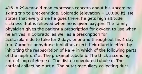 416. A 29-year-old man expresses concern about his upcoming skiing trip to Breckenridge, Colorado (elevation = 10,000 ft). He states that every time he goes there, he gets high altitude sickness that is relieved when he is given oxygen. The family physician gives the patient a prescription for oxygen to use when he arrives in Colorado, as well as a prescription for acetazolamide to take for 2 days prior and throughout his 4-day trip. Carbonic anhydrase inhibitors exert their diuretic effect by inhibiting the reabsorption of Na + in which of the following parts of the nephron? a. The proximal tubule b. The thick ascending limb of loop of Henle c. The distal convoluted tubule d. The cortical collecting duct e. The outer medullary collecting duct