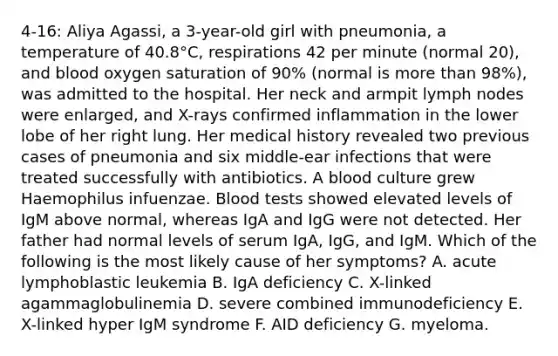 4-16: Aliya Agassi, a 3-year-old girl with pneumonia, a temperature of 40.8°C, respirations 42 per minute (normal 20), and blood oxygen saturation of 90% (normal is more than 98%), was admitted to the hospital. Her neck and armpit lymph nodes were enlarged, and X-rays confirmed inflammation in the lower lobe of her right lung. Her medical history revealed two previous cases of pneumonia and six middle-ear infections that were treated successfully with antibiotics. A blood culture grew Haemophilus infuenzae. Blood tests showed elevated levels of IgM above normal, whereas IgA and IgG were not detected. Her father had normal levels of serum IgA, IgG, and IgM. Which of the following is the most likely cause of her symptoms? A. acute lymphoblastic leukemia B. IgA deficiency C. X-linked agammaglobulinemia D. severe combined immunodeficiency E. X-linked hyper IgM syndrome F. AID deficiency G. myeloma.