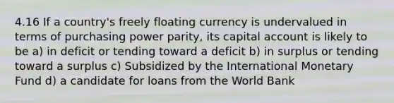 4.16 If a country's freely floating currency is undervalued in terms of purchasing power parity, its capital account is likely to be a) in deficit or tending toward a deficit b) in surplus or tending toward a surplus c) Subsidized by the International Monetary Fund d) a candidate for loans from the World Bank