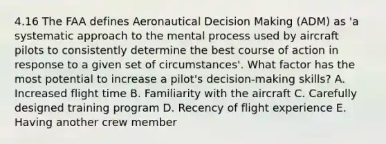 4.16 The FAA defines Aeronautical Decision Making (ADM) as 'a systematic approach to the mental process used by aircraft pilots to consistently determine the best course of action in response to a given set of circumstances'. What factor has the most potential to increase a pilot's decision-making skills? A. Increased flight time B. Familiarity with the aircraft C. Carefully designed training program D. Recency of flight experience E. Having another crew member