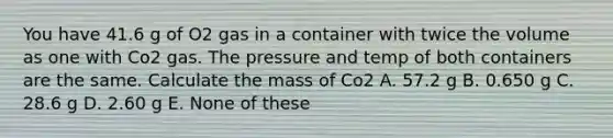 You have 41.6 g of O2 gas in a container with twice the volume as one with Co2 gas. The pressure and temp of both containers are the same. Calculate the mass of Co2 A. 57.2 g B. 0.650 g C. 28.6 g D. 2.60 g E. None of these