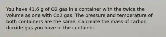 You have 41.6 g of O2 gas in a container with the twice the volume as one with Co2 gas. The pressure and temperature of both containers are the same. Calculate the mass of carbon dioxide gas you have in the container.