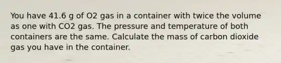 You have 41.6 g of O2 gas in a container with twice the volume as one with CO2 gas. The pressure and temperature of both containers are the same. Calculate the mass of carbon dioxide gas you have in the container.