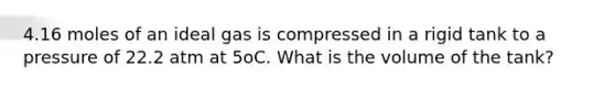 4.16 moles of an ideal gas is compressed in a rigid tank to a pressure of 22.2 atm at 5oC. What is the volume of the tank?