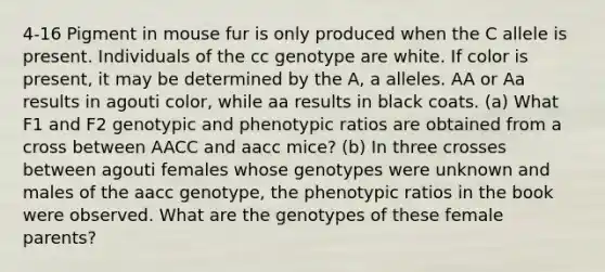 4-16 Pigment in mouse fur is only produced when the C allele is present. Individuals of the cc genotype are white. If color is present, it may be determined by the A, a alleles. AA or Aa results in agouti color, while aa results in black coats. (a) What F1 and F2 genotypic and phenotypic ratios are obtained from a cross between AACC and aacc mice? (b) In three crosses between agouti females whose genotypes were unknown and males of the aacc genotype, the phenotypic ratios in the book were observed. What are the genotypes of these female parents?