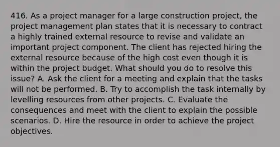 416. As a project manager for a large construction project, the project management plan states that it is necessary to contract a highly trained external resource to revise and validate an important project component. The client has rejected hiring the external resource because of the high cost even though it is within the project budget. What should you do to resolve this issue? A. Ask the client for a meeting and explain that the tasks will not be performed. B. Try to accomplish the task internally by levelling resources from other projects. C. Evaluate the consequences and meet with the client to explain the possible scenarios. D. Hire the resource in order to achieve the project objectives.